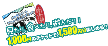 見たり、食べたり、遊んだり！1,000円のチケットで、1,500円分楽しめる！